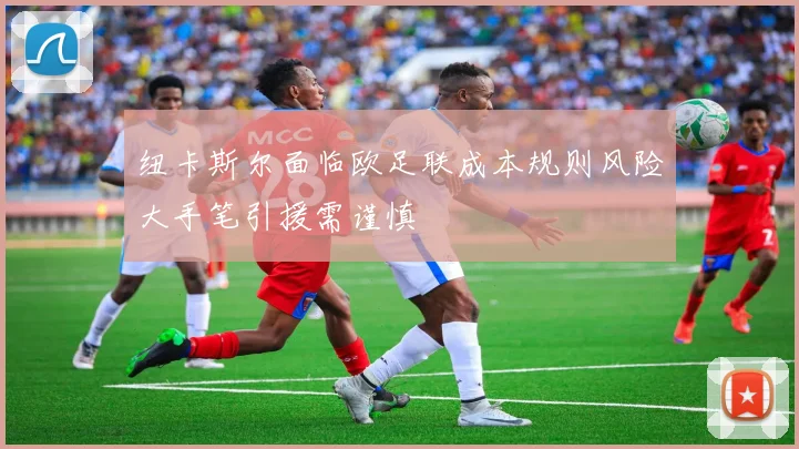 纽卡斯尔面临欧足联成本规则风险大手笔引援需谨慎